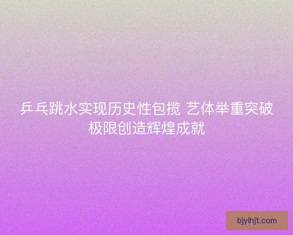 乒乓跳水实现历史性包揽 艺体举重突破极限创造辉煌成就 乒乓跳水实现历史性包揽 艺体举重突破极限创造辉煌成就