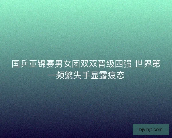 国乒亚锦赛男女团双双晋级四强 世界第一频繁失手显露疲态