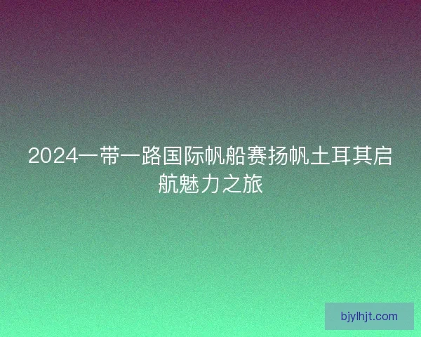 2024一带一路国际帆船赛扬帆土耳其启航魅力之旅