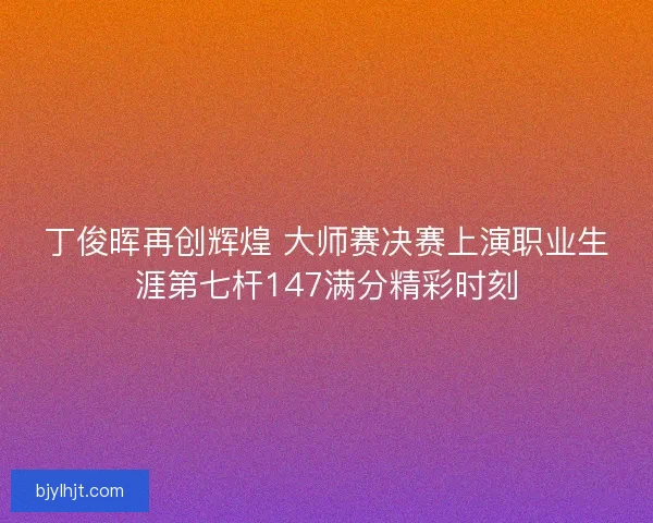 丁俊晖再创辉煌 大师赛决赛上演职业生涯第七杆147满分精彩时刻
