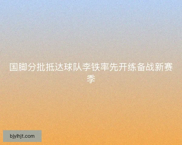 国脚分批抵达球队李铁率先开练备战新赛季 国脚分批抵达球队李铁率先开练备战新赛季