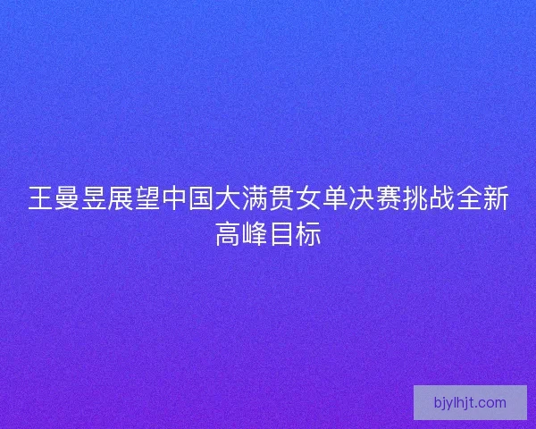王曼昱展望中国大满贯女单决赛挑战全新高峰目标 王曼昱展望中国大满贯女单决赛挑战全新高峰目标