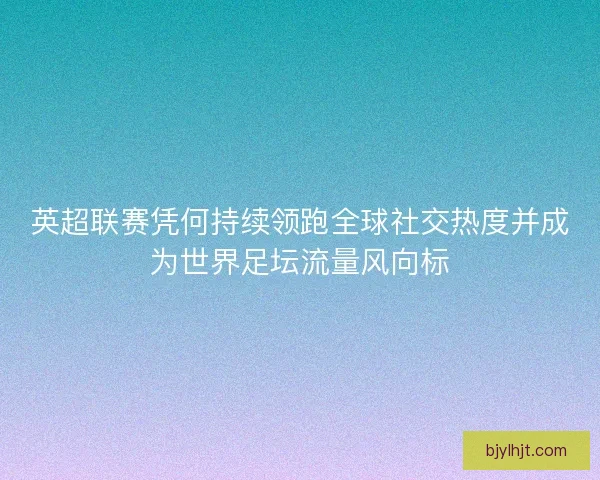英超联赛凭何持续领跑全球社交热度并成为世界足坛流量风向标