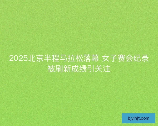 2025北京半程马拉松落幕 女子赛会纪录被刷新成绩引关注