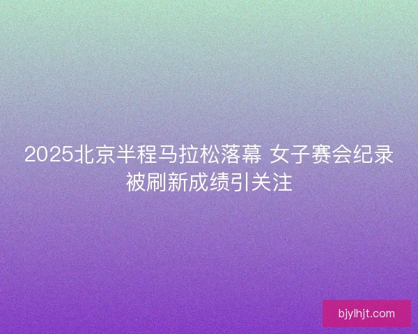 2025北京半程马拉松落幕 女子赛会纪录被刷新成绩引关注
