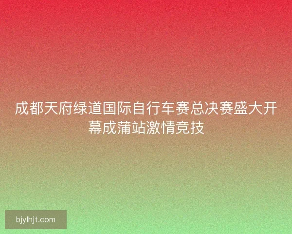 成都天府绿道国际自行车赛总决赛盛大开幕成蒲站激情竞技