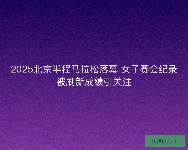 2025北京半程马拉松落幕 女子赛会纪录被刷新成绩引关注
