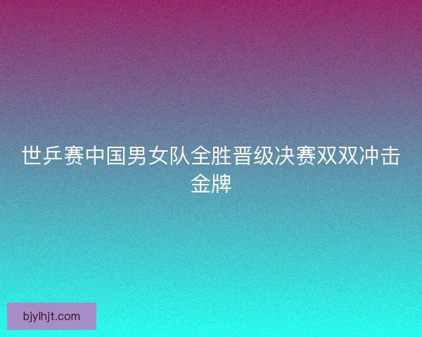 世乒赛中国男女队全胜晋级决赛双双冲击金牌