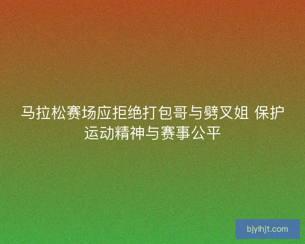 马拉松赛场应拒绝打包哥与劈叉姐 保护运动精神与赛事公平