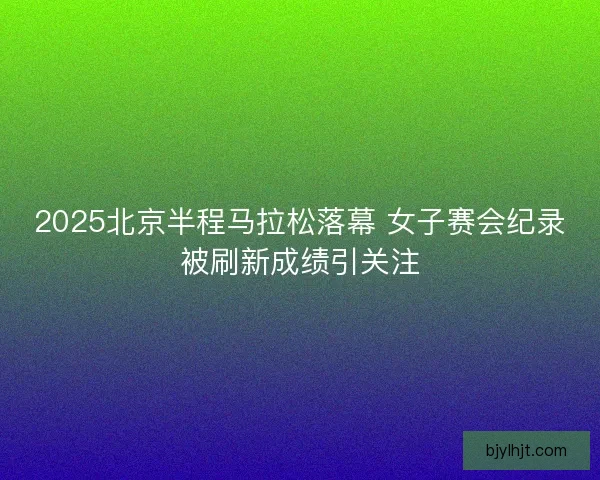 2025北京半程马拉松落幕 女子赛会纪录被刷新成绩引关注