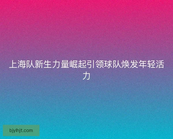 上海队新生力量崛起引领球队焕发年轻活力