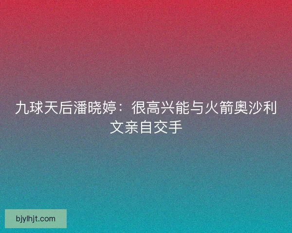 九球天后潘晓婷：很高兴能与火箭奥沙利文亲自交手