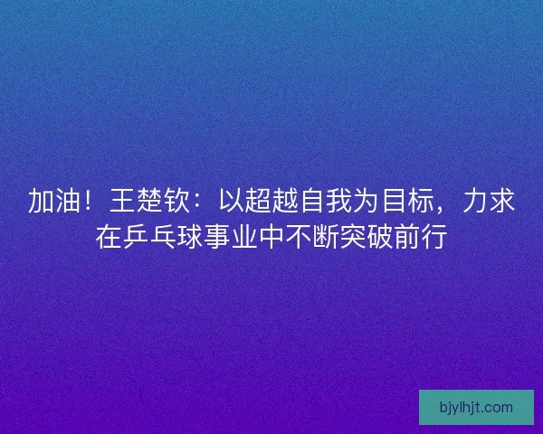 加油！王楚钦：以超越自我为目标，力求在乒乓球事业中不断突破前行