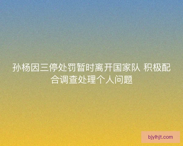 孙杨因三停处罚暂时离开国家队 积极配合调查处理个人问题