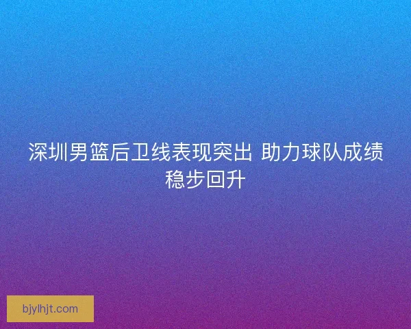深圳男篮后卫线表现突出 助力球队成绩稳步回升