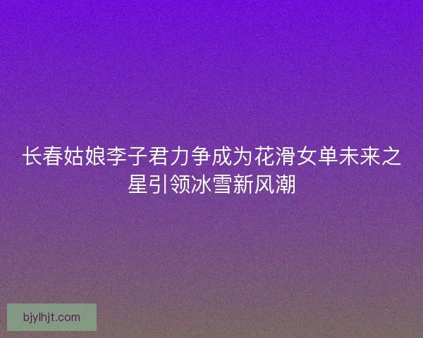 长春姑娘李子君力争成为花滑女单未来之星引领冰雪新风潮 长春姑娘李子君力争成为花滑女单未来之星引领冰雪新风潮