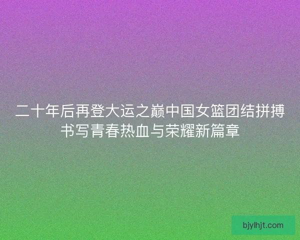 二十年后再登大运之巅中国女篮团结拼搏书写青春热血与荣耀新篇章 二十年后再登大运之巅中国女篮团结拼搏书写青春热血与荣耀新篇章