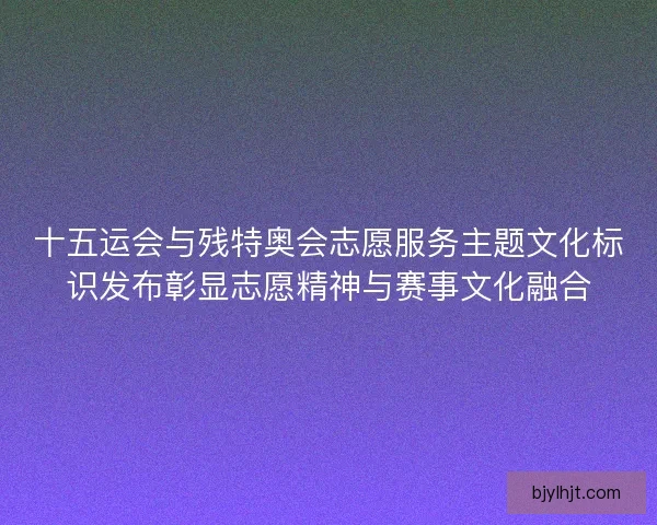 十五运会与残特奥会志愿服务主题文化标识发布彰显志愿精神与赛事文化融合 十五运会与残特奥会志愿服务主题文化标识发布彰显志愿精神与赛事文化融合
