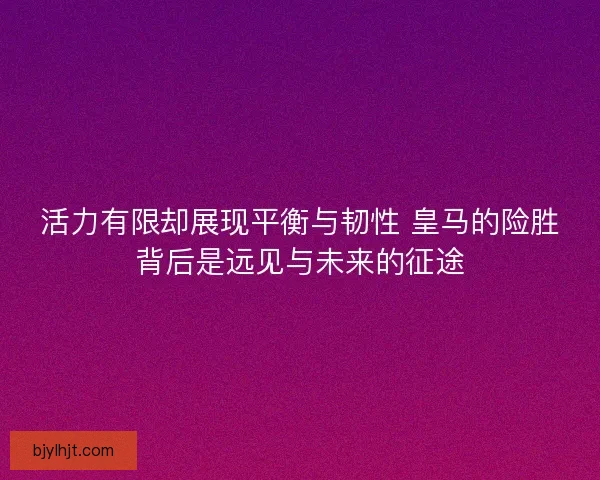 活力有限却展现平衡与韧性 皇马的险胜背后是远见与未来的征途