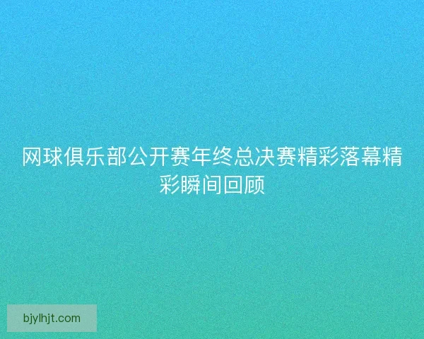 网球俱乐部公开赛年终总决赛精彩落幕精彩瞬间回顾 网球俱乐部公开赛年终总决赛精彩落幕精彩瞬间回顾